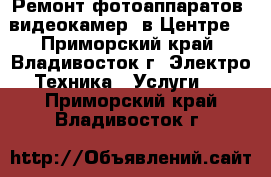 Ремонт фотоаппаратов, видеокамер (в Центре) - Приморский край, Владивосток г. Электро-Техника » Услуги   . Приморский край,Владивосток г.